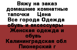 Вяжу на заказ домашние комнатные тапочки. › Цена ­ 800 - Все города Одежда, обувь и аксессуары » Женская одежда и обувь   . Калининградская обл.,Пионерский г.
